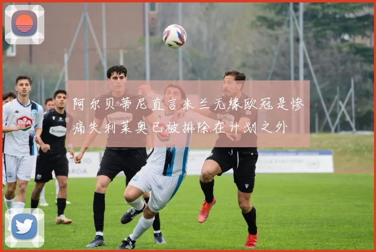 阿尔贝蒂尼直言米兰无缘欧冠是惨痛失利莱奥已被排除在计划之外