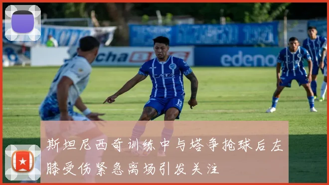 斯坦尼西奇训练中与塔争抢球后左膝受伤紧急离场引发关注