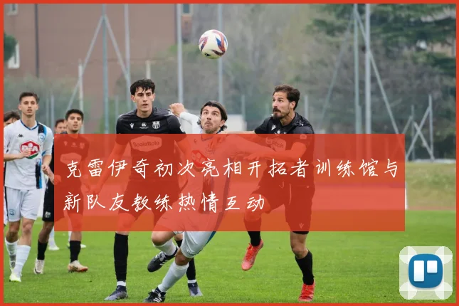 克雷伊奇初次亮相开拓者训练馆与新队友教练热情互动