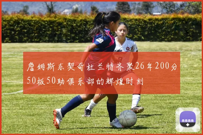 詹姆斯东契奇杜兰特齐聚26年200分50板50助俱乐部的辉煌时刻