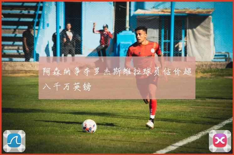 阿森纳争夺罗杰斯维拉球员估价超八千万英镑